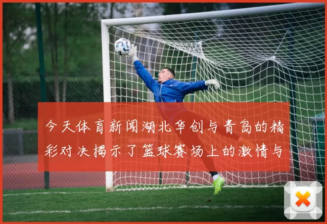 今天体育新闻湖北华创与青岛的精彩对决揭示了篮球赛场上的激情与实力较量